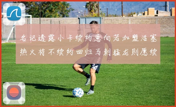 名记透露小卡续约意向若加盟活塞热火将不续约回归马刺猛龙则愿续约