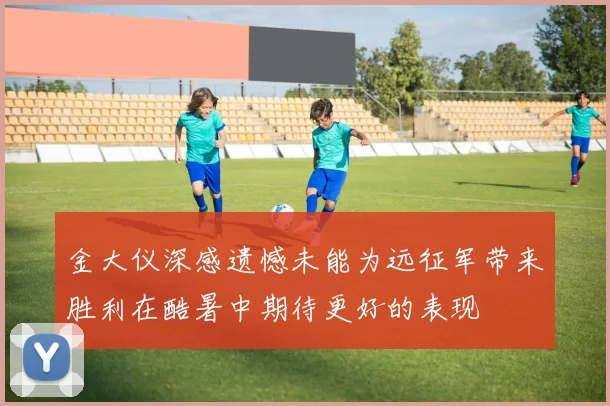 金大仪深感遗憾未能为远征军带来胜利在酷暑中期待更好的表现