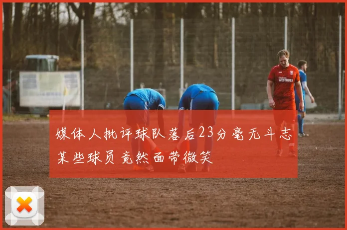 媒体人批评球队落后23分毫无斗志某些球员竟然面带微笑