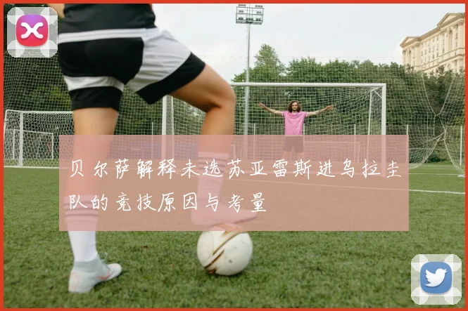 贝尔萨解释未选苏亚雷斯进乌拉圭队的竞技原因与考量