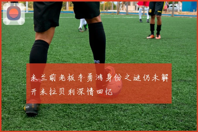 米兰前老板李勇鸿身份之谜仍未解开米拉贝利深情回忆