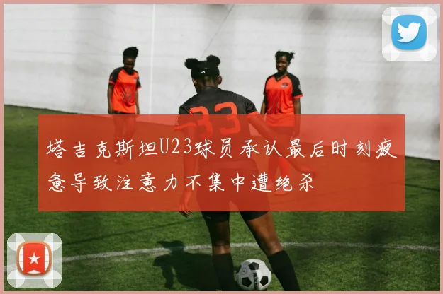 塔吉克斯坦U23球员承认最后时刻疲惫导致注意力不集中遭绝杀
