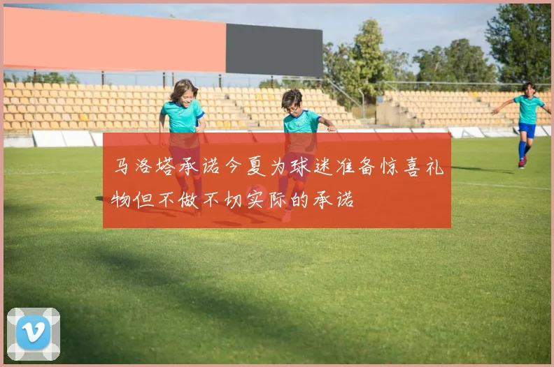 马洛塔承诺今夏为球迷准备惊喜礼物但不做不切实际的承诺