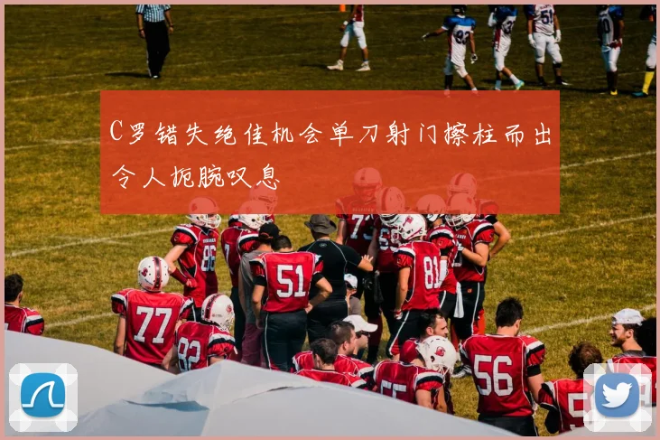 C罗错失绝佳机会单刀射门擦柱而出令人扼腕叹息