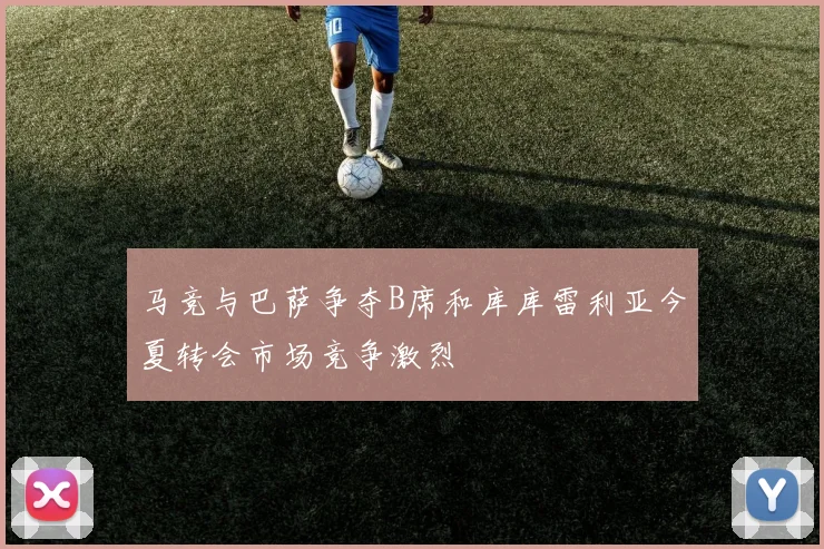 马竞与巴萨争夺B席和库库雷利亚今夏转会市场竞争激烈