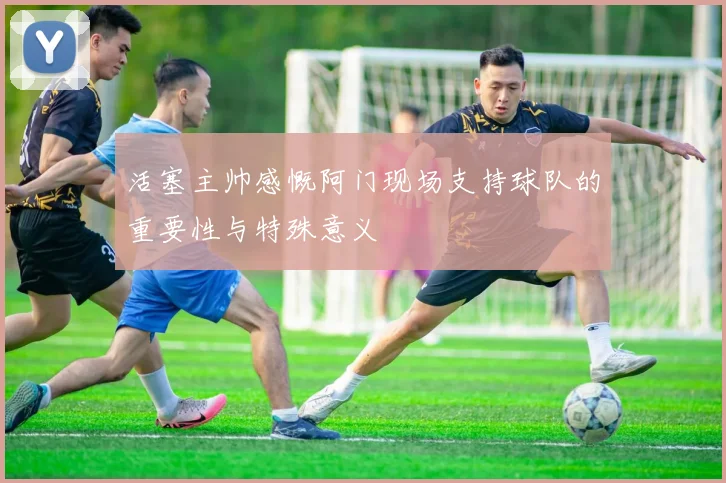 活塞主帅感慨阿门现场支持球队的重要性与特殊意义