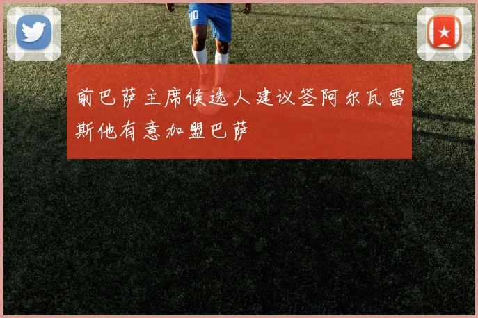 前巴萨主席候选人建议签阿尔瓦雷斯他有意加盟巴萨